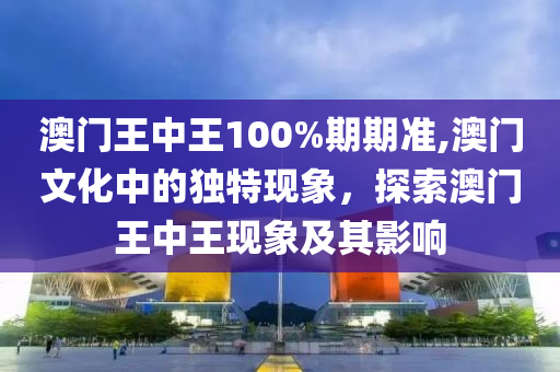 澳门王中王100%期期准,澳门文化中的独特现象，探索澳门王中王现象及其影响