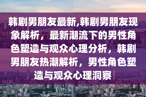 韩剧男朋友最新,韩剧男朋友现象解析，最新潮流下的男性角色塑造与观众心理分析，韩剧男朋友热潮解析，男性角色塑造与观众心理洞察