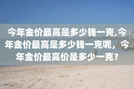 今年金价最高是多少钱一克,今年金价最高是多少钱一克呢，今年金价最高价是多少一克？