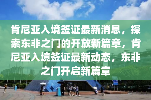 肯尼亚入境签证最新消息，探索东非之门的开放新篇章，肯尼亚入境签证最新动态，东非之门开启新篇章