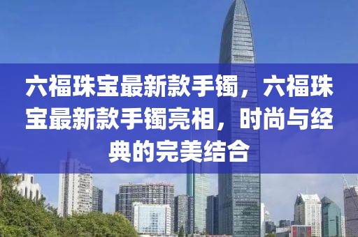 六福珠宝最新款手镯，六福珠宝最新款手镯亮相，时尚与经典的完美结合