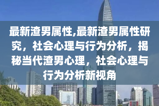 最新渣男属性,最新渣男属性研究，社会心理与行为分析，揭秘当代渣男心理，社会心理与行为分析新视角