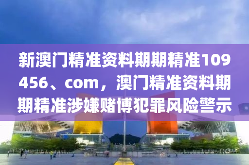 新澳门精准资料期期精准109456、com，澳门精准资料期期精准涉嫌赌博犯罪风险警示