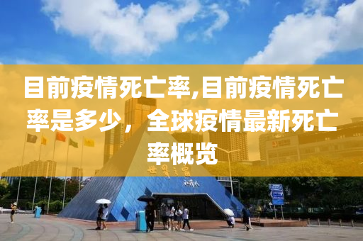 目前疫情死亡率,目前疫情死亡率是多少，全球疫情最新死亡率概览