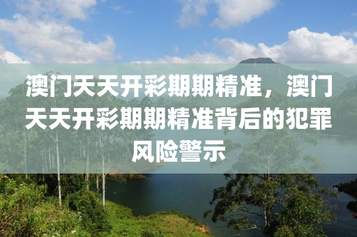 澳门天天开彩期期精准，澳门天天开彩期期精准背后的犯罪风险警示