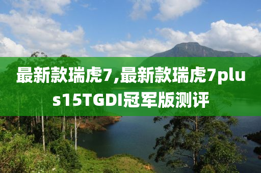 最新款瑞虎7,最新款瑞虎7plus15TGDI冠军版测评