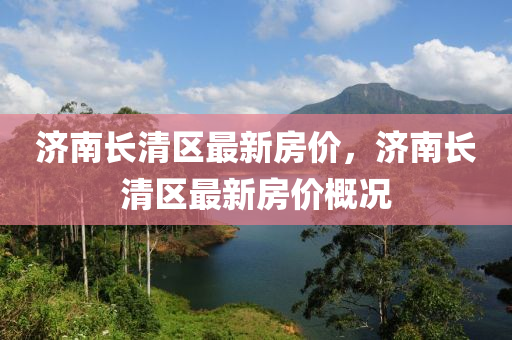 济南长清区最新房价，济南长清区最新房价概况