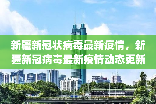 新疆新冠状病毒最新疫情，新疆新冠病毒最新疫情动态更新