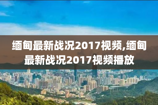 缅甸最新战况2017视频