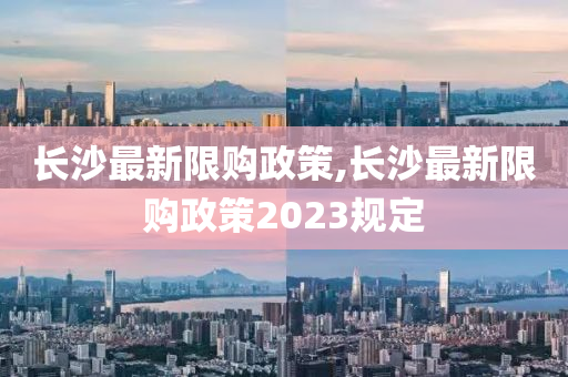 长沙最新限购政策,长沙最新限购政策2023规定