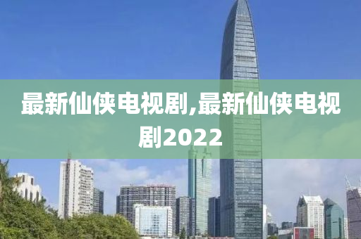 最新仙侠电视剧,最新仙侠电视剧2022