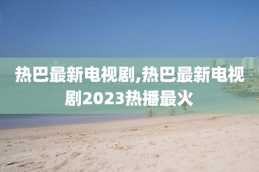 热巴最新电视剧,热巴最新电视剧2023热播最火