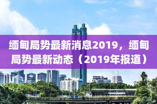 缅甸局势最新消息2019，缅甸局势最新动态（2019年报道）