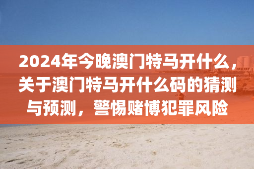 2024年今晚澳门特马开什么，关于澳门特马开什么码的猜测与预测，警惕赌博犯罪风险