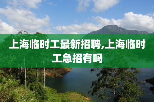 上海临时工最新招聘,上海临时工急招有吗