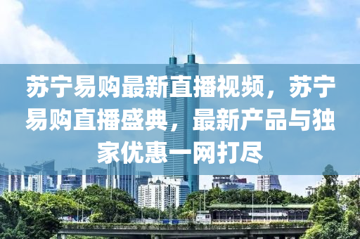 苏宁易购最新直播视频，苏宁易购直播盛典，最新产品与独家优惠一网打尽