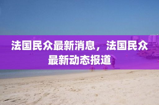 法国民众最新消息，法国民众最新动态报道