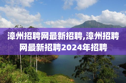 漳州招聘网最新招聘,漳州招聘网最新招聘2024年招聘