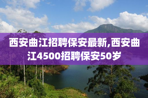 西安曲江招聘保安最新,西安曲江4500招聘保安50岁