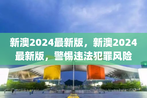 新澳2024最新版，新澳2024最新版，警惕违法犯罪风险