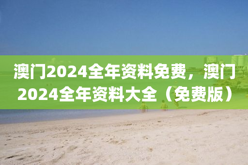 澳门2024全年资料免费，澳门2024全年资料大全（免费版）