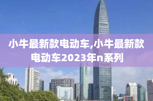 小牛最新款电动车,小牛最新款电动车2023年n系列