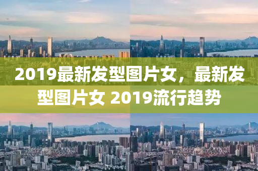 2019最新发型图片女，最新发型图片女 2019流行趋势