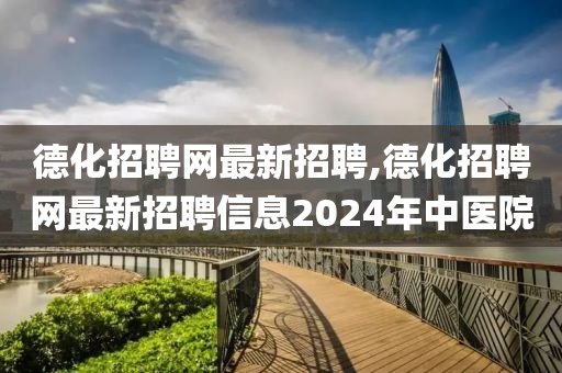 德化招聘网最新招聘,德化招聘网最新招聘信息2024年中医院