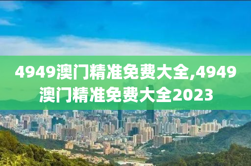 4949澳门精准免费大全,4949澳门精准免费大全2023