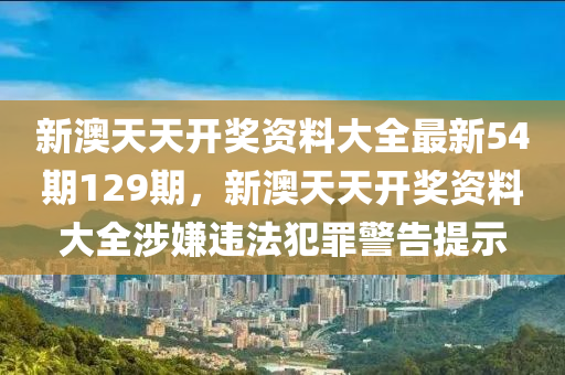 新澳天天开奖资料大全最新54期129期，新澳天天开奖资料大全涉嫌违法犯罪警告提示