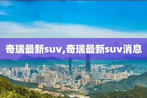 奇瑞最新suv,奇瑞最新suv消息