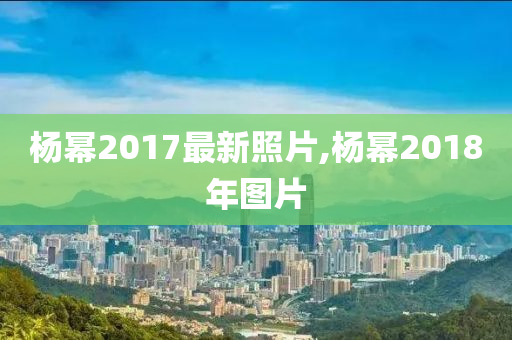 杨幂2017最新照片,杨幂2018年图片