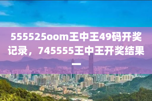 555525oom王中王49码开奖记录，745555王中王开奖结果一