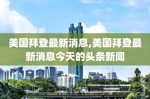 美国拜登最新消息,美国拜登最新消息今天的头条新闻