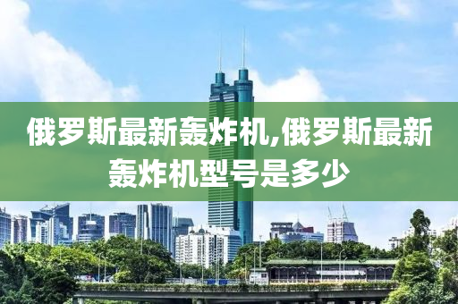 俄罗斯最新轰炸机,俄罗斯最新轰炸机型号是多少