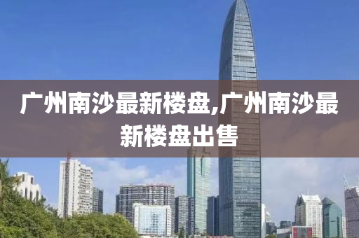 广州南沙最新楼盘,广州南沙最新楼盘出售