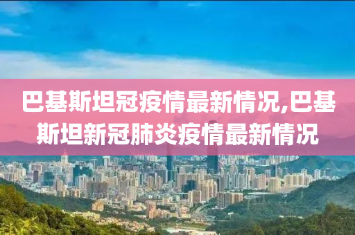 巴基斯坦冠疫情最新情况,巴基斯坦新冠肺炎疫情最新情况