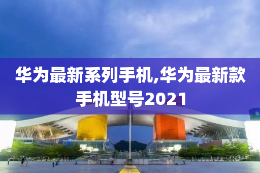 华为最新系列手机,华为最新款手机型号2021