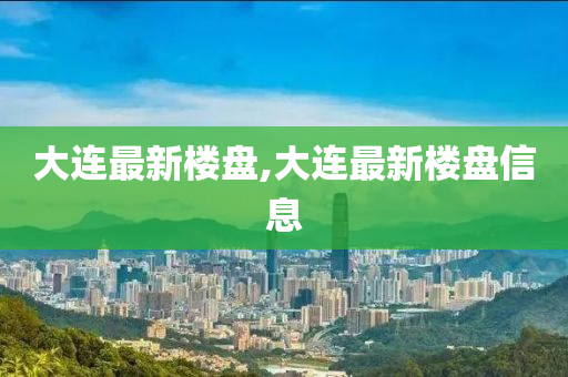 大连最新楼盘,大连最新楼盘信息