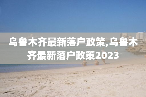 乌鲁木齐最新落户政策,乌鲁木齐最新落户政策2023