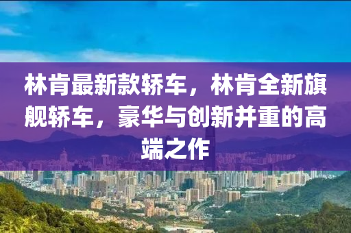 林肯最新款轿车，林肯全新旗舰轿车，豪华与创新并重的高端之作