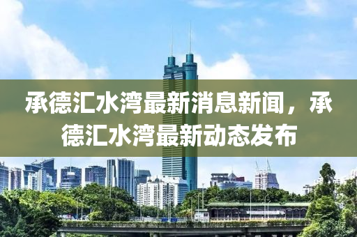 承德汇水湾最新消息新闻，承德汇水湾最新动态发布