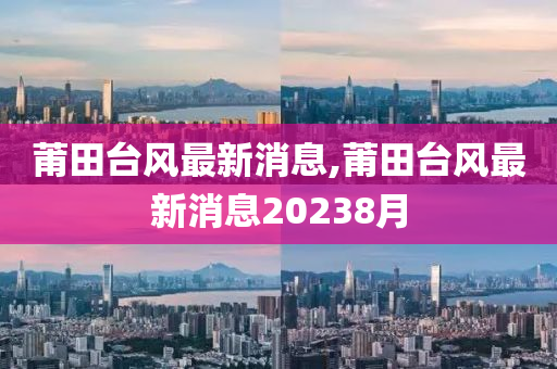 莆田台风最新消息,莆田台风最新消息20238月