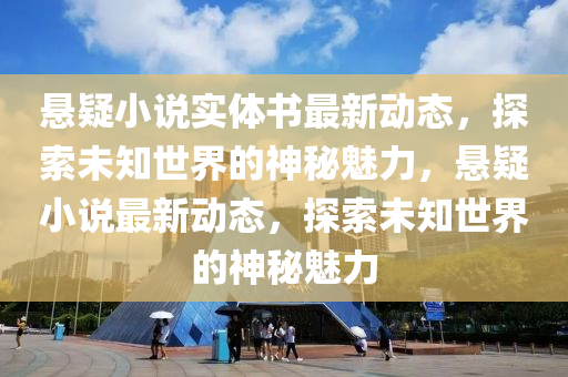 悬疑小说实体书最新动态，探索未知世界的神秘魅力，悬疑小说最新动态，探索未知世界的神秘魅力