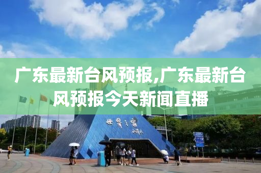 广东最新台风预报,广东最新台风预报今天新闻直播