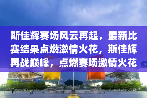 斯佳辉赛场风云再起，最新比赛结果点燃激情火花，斯佳辉再战巅峰，点燃赛场激情火花