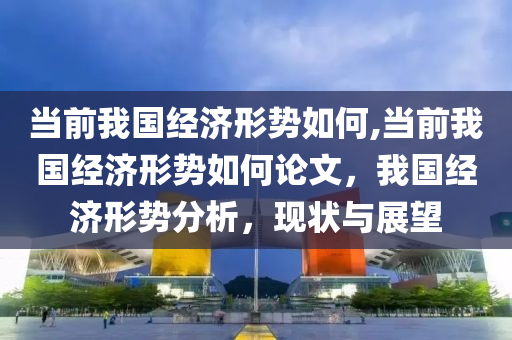 当前我国经济形势如何,当前我国经济形势如何论文，我国经济形势分析，现状与展望