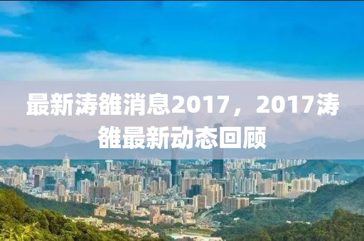 最新涛雒消息2017，2017涛雒最新动态回顾