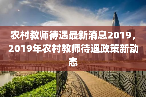 农村教师待遇最新消息2019，2019年农村教师待遇政策新动态