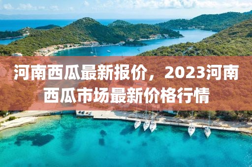 河南西瓜最新报价，2023河南西瓜市场最新价格行情